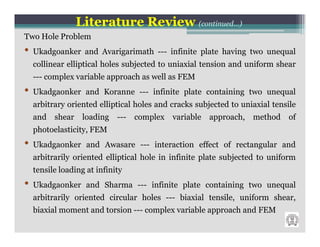 Literature Review (continued…)
Two Hole Problem
•   Ukadgoanker and Avarigarimath --- infinite plate having two unequal
    collinear elliptical holes subjected to uniaxial tension and uniform shear
    --- complex variable approach as well as FEM
•   Ukadgaonker and Koranne --- infinite plate containing two unequal
    arbitrary oriented elliptical holes and cracks subjected to uniaxial tensile
    and   shear    loading ---    complex   variable   approach, method      of
    photoelasticity, FEM
•   Ukadgaonker and Awasare --- interaction effect of rectangular and
    arbitrarily oriented elliptical hole in infinite plate subjected to uniform
    tensile loading at infinity
•   Ukadgaonker and Sharma --- infinite plate containing two unequal
    arbitrarily oriented circular holes --- biaxial tensile, uniform shear,
    biaxial moment and torsion --- complex variable approach and FEM
 
