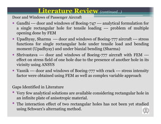 Literature Review (continued…)
Door and Windows of Passenger Aircraft
  Gandhi --- door and windows of Boeing-747 --- analytical formulation for
  a single rectangular hole for tensile loading --- problem of multiple
  opening done by FEM
  Upadhyay, Sharma --- door and windows of Boeing-777 aircraft --- stress
  functions for single rectangular hole under tensile load and bending
  moment (Upadhyay) and under biaxial bending (Sharma)
  Shrivastava --- door and windows of Boeing-777 aircraft with FEM ---
  effect on stress field of one hole due to the presence of another hole in its
  vicinity using ANSYS
  Vasnik --- door and windows of Boeing-777 with crack --- stress intensity
  factor were obtained using FEM as well as complex variable approach

Gaps Identified in Literature
• Very few analytical solutions are available considering rectangular hole in
  an infinite plate of anisotropic material.
• The interaction effect of two rectangular holes has not been yet studied
  using Schwarz’s alternating method.
 