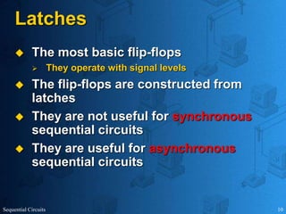 Sequential Circuits 10
Latches
 The most basic flip-flops
 They operate with signal levels
 The flip-flops are constructed from
latches
 They are not useful for synchronous
sequential circuits
 They are useful for asynchronous
sequential circuits
 
