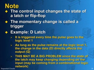 Sequential Circuits 18
Note
 The control input changes the state of
a latch or flip-flop
 The momentary change is called a
trigger
 Example: D Latch
 It is triggered every time the pulse goes to the
logic level 1
 As long as the pulse remains at the logic level 1,
the change in the data (D) directly affects the
output (Q)
 THIS MAY BE A BIG PROBLEM since the state of
the latch may keep changing depending on the
input (may be coming from a combinational logic
network)
 