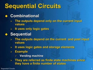 Sequential Circuits 3
Sequential Circuits
 Combinational
 The outputs depend only on the current input
values
 It uses only logic gates
 Sequential
 The outputs depend on the current and past input
values
 It uses logic gates and storage elements
 Example
 Vending machine
 They are referred as finite state machines since
they have a finite number of states
 