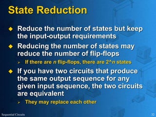 Sequential Circuits 32
State Reduction
 Reduce the number of states but keep
the input-output requirements
 Reducing the number of states may
reduce the number of flip-flops
 If there are n flip-flops, there are 2^n states
 If you have two circuits that produce
the same output sequence for any
given input sequence, the two circuits
are equivalent
 They may replace each other
 