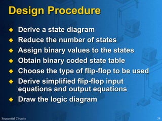 Sequential Circuits 38
Design Procedure
 Derive a state diagram
 Reduce the number of states
 Assign binary values to the states
 Obtain binary coded state table
 Choose the type of flip-flop to be used
 Derive simplified flip-flop input
equations and output equations
 Draw the logic diagram
 
