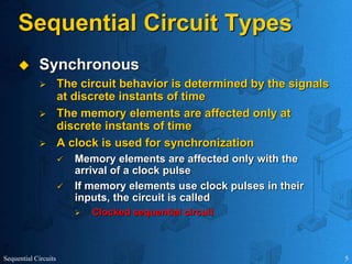 Sequential Circuits 5
Sequential Circuit Types
 Synchronous
 The circuit behavior is determined by the signals
at discrete instants of time
 The memory elements are affected only at
discrete instants of time
 A clock is used for synchronization
 Memory elements are affected only with the
arrival of a clock pulse
 If memory elements use clock pulses in their
inputs, the circuit is called
 Clocked sequential circuit
 