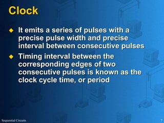 Sequential Circuits 7
Clock
 It emits a series of pulses with a
precise pulse width and precise
interval between consecutive pulses
 Timing interval between the
corresponding edges of two
consecutive pulses is known as the
clock cycle time, or period
 