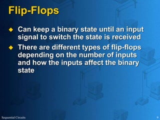 Sequential Circuits 9
Flip-Flops
 Can keep a binary state until an input
signal to switch the state is received
 There are different types of flip-flops
depending on the number of inputs
and how the inputs affect the binary
state
 
