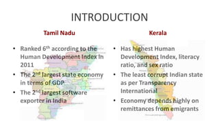 INTRODUCTION
Tamil Nadu Kerala
• Has highest Human
Development Index, literacy
ratio, and sex ratio
• The least corrupt Indian state
as per Transparency
International
• Economy depends highly on
remittances from emigrants
• Ranked 6th according to the
Human Development Index in
2011
• The 2nd largest state economy
in terms of GDP
• The 2nd largest software
exporter in India
 