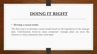 DOING IT RIGHT
• Develop a causal model.
The first step is to develop a causal model based on the hypotheses in the strategic
plan. Unfortunately, however, many companies’ strategic plans are more like
mission or vision statements than road maps.
 