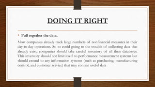 DOING IT RIGHT
• Pull together the data.
Most companies already track large numbers of nonfinancial measures in their
day-to-day operations. So to avoid going to the trouble of collecting data that
already exist, companies should take careful inventory of all their databases.
This inventory should not limit itself to performance measurement systems but
should extend to any information systems (such as purchasing, manufacturing
control, and customer service) that may contain useful data
 