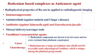 • Radiophysical properties of Ru can be applied to radiodiagnostic imaging
• Immunosuppressants
• Antimicrobials (against malaria and Chaga´s disease)
• Antibiotics (against Salmonella typhi and Enterobacteria faecalis
• Nitrosyl delivery/scavenger tools
• Vasodilator/vasoconstrictor agents
• Cancer
Chemotherapy
 Ruthenium compounds are known to be less toxic and no
cross resistant than platinum counterpart.
Ruthenium has a range of oxidation state (II,III and IV)
accessible under physiological Condition, which is unique
among the platinum-group metals.
Ruthenium based complexes as Anticancer agent
 
