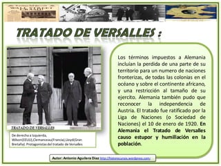 Los términos impuestos a Alemania
                                                                     incluían la perdida de una parte de su
                                                                     territorio para un numero de naciones
                                                                     fronterizas, de todas las colonias en el
                                                                     océano y sobre el continente africano,
                                                                     y una restricción al tamaño de su
                                                                     ejercito. Alemania también pudo que
                                                                     reconocer la independencia de
                                                                     Austria. El tratado fue ratificado por la
                                                                     Liga de Naciones (o Sociedad de
                                                                     Naciones) el 10 de enero de 1920. En
                                                                     Alemania el Tratado de Versalles
De derecha a Izquierda,
Wilson(EEUU),Clemanceau(Francia),Lloyd(Gran
                                                                     causo estupor y humillación en la
Bretaña). Protagonistas del tratado de Versalles                     población.

                           Autor: Antonio Aguilera Díaz http://historecursos.wordpress.com/
 