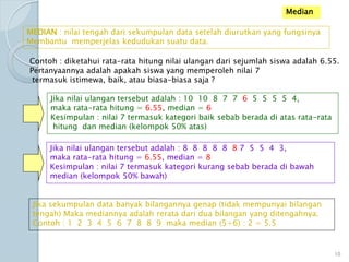 Median
MEDIAN : nilai tengah dari sekumpulan data setelah diurutkan yang fungsinya
Membantu memperjelas kedudukan suatu data.
Contoh : diketahui rata-rata hitung nilai ulangan dari sejumlah siswa adalah 6.55.
Pertanyaannya adalah apakah siswa yang memperoleh nilai 7
termasuk istimewa, baik, atau biasa-biasa saja ?
Jika nilai ulangan tersebut adalah : 10 10 8 7 7 6 5 5 5 5 4,
maka rata-rata hitung = 6.55, median = 6
Kesimpulan : nilai 7 termasuk kategori baik sebab berada di atas rata-rata
hitung dan median (kelompok 50% atas)
Jika nilai ulangan tersebut adalah : 8 8 8 8 8 8 7 5 5 4 3,
maka rata-rata hitung = 6.55, median = 8
Kesimpulan : nilai 7 termasuk kategori kurang sebab berada di bawah
median (kelompok 50% bawah)
Jika sekumpulan data banyak bilangannya genap (tidak mempunyai bilangan
tengah) Maka mediannya adalah rerata dari dua bilangan yang ditengahnya.
Contoh : 1 2 3 4 5 6 7 8 8 9 maka median (5+6) : 2 = 5.5
10
 