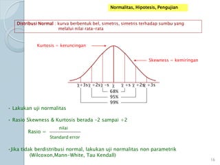 Normalitas, Hipotesis, Pengujian
Distribusi Normal : kurva berbentuk bel, simetris, simetris terhadap sumbu yang
melalui nilai rata-rata
+s +2s +3s-s+2s+3s
68%
95%
99%
• Lakukan uji normalitas
• Rasio Skewness & Kurtosis berada –2 sampai +2
Rasio =
•Jika tidak berdistribusi normal, lakukan uji normalitas non parametrik
(Wilcoxon,Mann-White, Tau Kendall)
Skewness = kemiringan
Kurtosis = keruncingan
nilai
Standard error
16
 