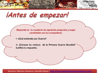¡Antes de empezar!Responde en  tu cuaderno las siguientes preguntas y luego coméntalas con tus compañeros:1 -¿Qué entiendes por Guerra?2- ¿Conoces los motivos  de la Primera Guerra Mundial? Justifica tu respuesta.Autores: Mónica Aravena y Nicolle Reyes /http://recursosdehistoria.wordpress.com/