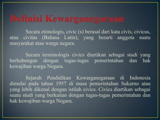 Secara etimologis, civic (s) berasal dari kata civis, civicus,
atau civitas (Bahasa Latin), yang berarti anggota suatu
masyarakat atau warga negara.
Secara terminologis civics diartikan sebagai studi yang
berhubungan dengan tugas-tugas pemerintahan dan hak
kewajiban warga Negara.
Sejarah Pendidikan Kewarganegaraan di Indonesia
dimulai pada tahun 1957 di masa pemerintahan Sukarno atau
yang lebih dikenal dengan istilah civics. Civics diartikan sebagai
suatu studi yang berkaitan dengan tugas-tugas pemerintahan dan
hak kewajiban warga Negara.
 