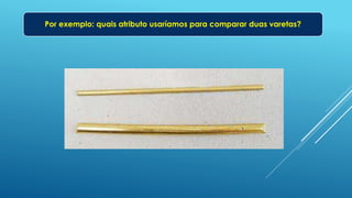 Por exemplo: quais atributo usaríamos para comparar duas varetas?
 