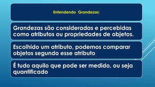 Entendendo Grandezas:
Grandezas são consideradas e percebidas
como atributos ou propriedades de objetos.
Escolhido um atributo, podemos comparar
objetos segundo esse atributo
É tudo aquilo que pode ser medido, ou seja
quantificado
 