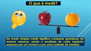 O que é medir?
De modo simples medir significa comparar grandezas de
mesma natureza, sendo o resultado de cada medição
expresso por um número e por uma unidade de medida.
 