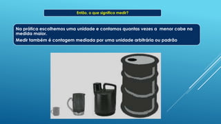 Então, o que significa medir?
Na prática escolhemos uma unidade e contamos quantas vezes a menor cabe na
medida maior.
Medir também é contagem mediada por uma unidade arbitrária ou padrão
 