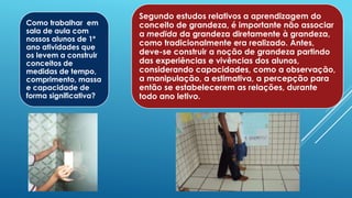 Como trabalhar em
sala de aula com
nossos alunos de 1º
ano atividades que
os levem a construir
conceitos de
medidas de tempo,
comprimento, massa
e capacidade de
forma significativa?
Segundo estudos relativos a aprendizagem do
conceito de grandeza, é importante não associar
a medida da grandeza diretamente à grandeza,
como tradicionalmente era realizado. Antes,
deve-se construir a noção de grandeza partindo
das experiências e vivências dos alunos,
considerando capacidades, como a observação,
a manipulação, a estimativa, a percepção para
então se estabelecerem as relações, durante
todo ano letivo.
 