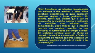 “Com frequência, as primeiras aproximações
dos meninos e das meninas a estes temas
envolvem experiências as quais aparecem
balanças, réguas e jarras graduadas. No
entanto, temos que advertir que o uso de
instrumentos de medição, anterior a realização
de medições com unidades não
convencionais, pode impedir que a infância
percorra um caminho parecido ao que
percorreu a humanidade até chegar a medir.
Em realidade somente assim se chega ao
conceito de medida. A mera aplicação de um
instrumento de medida somente expressa um
resultado numérico e isto não é medir, é ler
uma medição”
Duwalde Cuberes – 2007 – Encuentros Cercanos com la matematica
 