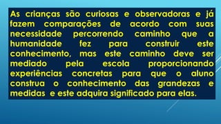 As crianças são curiosas e observadoras e já
fazem comparações de acordo com suas
necessidade percorrendo caminho que a
humanidade fez para construir este
conhecimento, mas este caminho deve ser
mediado pela escola proporcionando
experiências concretas para que o aluno
construa o conhecimento das grandezas e
medidas e este adquira significado para elas.
 
