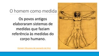 O homem como medida
Os povos antigos
elaboraram sistemas de
medidas que faziam
referência às medidas do
corpo humano.
Homem Vitruviano de Leonardo da Vinci
 