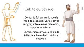 Cúbito ou côvado
O côvado foi uma unidade de
medida usada por vários povos
antigos, entre eles os babilônios,
egípcios e hebreus.
Considerada como a medida da
distância entre o dedo médio e o
cotovelo.
 