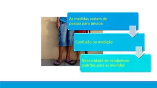 As medidas variam de
pessoa para pessoa
Confusão na medição
Necessidade de estabelecer
padrões para as medidas
 