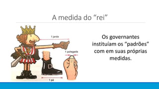 A medida do “rei”
Os governantes
instituíam os “padrões”
com em suas próprias
medidas.
 