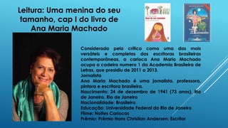 Leitura: Uma menina do seu
tamanho, cap I do livro de
Ana Maria Machado
Considerada pela crítica como uma das mais
versáteis e completas das escritoras brasileiras
contemporâneas, a carioca Ana Maria Machado
ocupa a cadeira numero 1 da Academia Brasileira de
Letras, que presidiu de 2011 a 2013.
Jornalista
Ana Maria Machado é uma jornalista, professora,
pintora e escritora brasileira.
Nascimento: 24 de dezembro de 1941 (73 anos), Rio
de Janeiro, Rio de Janeiro
Nacionalidade: Brasileira
Educação: Universidade Federal do Rio de Janeiro
Filme: Noites Cariocas
Prêmio: Prêmio Hans Christian Andersen: Escritor
 