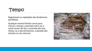 Tempo
Registravam as repetições dos fenômenos
periódicos.
Qualquer evento familiar servia para
marcar o tempo: o período entre um e
outro nascer do Sol, a sucessão das luas
cheias, ou a das primaveras, a posição das
estrelas no céu noturno.
 