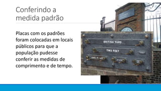 Conferindo a
medida padrão
Placas com os padrões
foram colocadas em locais
públicos para que a
população pudesse
conferir as medidas de
comprimento e de tempo.
 