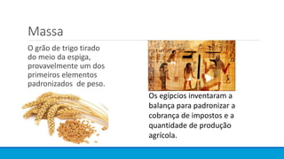 Massa
O grão de trigo tirado
do meio da espiga,
provavelmente um dos
primeiros elementos
padronizados de peso.
Os egípcios inventaram a
balança para padronizar a
cobrança de impostos e a
quantidade de produção
agrícola.
 