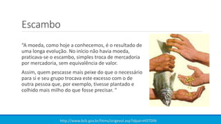 Escambo
“A moeda, como hoje a conhecemos, é o resultado de
uma longa evolução. No início não havia moeda,
praticava-se o escambo, simples troca de mercadoria
por mercadoria, sem equivalência de valor.
Assim, quem pescasse mais peixe do que o necessário
para si e seu grupo trocava este excesso com o de
outra pessoa que, por exemplo, tivesse plantado e
colhido mais milho do que fosse precisar. “
http://www.bcb.gov.br/htms/origevol.asp?idpai=HISTDIN
 