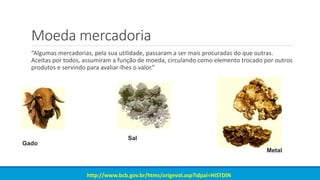 Moeda mercadoria
“Algumas mercadorias, pela sua utilidade, passaram a ser mais procuradas do que outras.
Aceitas por todos, assumiram a função de moeda, circulando como elemento trocado por outros
produtos e servindo para avaliar-lhes o valor.”
http://www.bcb.gov.br/htms/origevol.asp?idpai=HISTDIN
Gado
Sal
Metal
 