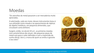 Moedas
“Os utensílios de metal passaram a ser mercadorias muito
apreciadas.
A valorização, cada vez maior, desses instrumentos levou à
sua utilização como moeda e ao aparecimento de réplicas
de objetos metálicos, em pequenas dimensões, que
circulavam como dinheiro.
Surgem, então, no século VII a.C., as primeiras moedas
com características das atuais: são pequenas peças de
metal com peso e valor definidos e com a impressão do
cunho oficial, isto é, a marca de quem as emitiu e garante
o seu valor.”
http://www.bcb.gov.br/htms/origevol.asp?idpai=HISTDIN
 