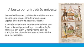 A busca por um padrão universal
O uso de diferentes padrões de medidas entre as
nações e mesmo dentro de um único país
vigorou durante toda a Idade Moderna.
A decisão de criar um modelo de unidades que
fosse universal ganhou força com a Revolução
Francesa, em 1789. O rompimento com as
tradições feudais e absolutistas abriu caminho
para novas ideias.
 