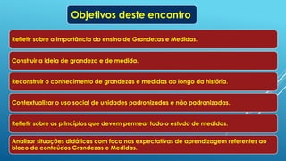 Objetivos deste encontro
Refletir sobre a importância do ensino de Grandezas e Medidas.
Construir a ideia de grandeza e de medida.
Reconstruir o conhecimento de grandezas e medidas ao longo da história.
Contextualizar o uso social de unidades padronizadas e não padronizadas.
Refletir sobre os princípios que devem permear todo o estudo de medidas.
Analisar situações didáticas com foco nas expectativas de aprendizagem referentes ao
bloco de conteúdos Grandezas e Medidas.
 