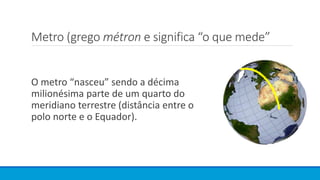 Metro (grego métron e significa “o que mede”
O metro “nasceu” sendo a décima
milionésima parte de um quarto do
meridiano terrestre (distância entre o
polo norte e o Equador).
 