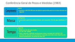 Conferência Geral de Pesos e Medidas (1983)
Metro
• equivale a 299 792 458 avos da distância percorrida pela luz no vácuo durante um
segundo
Quilograma
• construído a partir de platina iridiada, com massa de 1 litro de água destilada a 4o
C.
Segundo
• 86400 avos do dia solar médio.
24 x 60 x 60 = 86400
• Hoje o segundo é definido tecnicamente como a duração de 9'192'631'770
períodos da radiação correspondente à transição entre dois níveis hiperfinos do
estado fundamental do átomo de césio 133
 