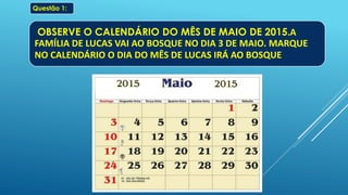 OBSERVE O CALENDÁRIO DO MÊS DE MAIO DE 2015.A
FAMÍLIA DE LUCAS VAI AO BOSQUE NO DIA 3 DE MAIO. MARQUE
NO CALENDÁRIO O DIA DO MÊS DE LUCAS IRÁ AO BOSQUE
.
Questão 1:
 