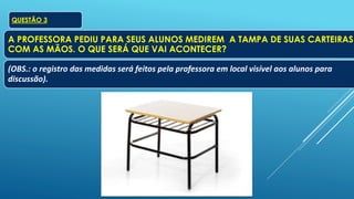 QUESTÃO 3
A PROFESSORA PEDIU PARA SEUS ALUNOS MEDIREM A TAMPA DE SUAS CARTEIRAS
COM AS MÃOS. O QUE SERÁ QUE VAI ACONTECER?
(OBS.: o registro das medidas será feitos pela professora em local visível aos alunos para
discussão).
 