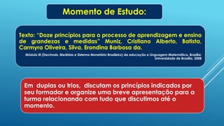 Em duplas ou trios, discutam os princípios indicados por
seu formador e organize uma breve apresentação para a
turma relacionando com tudo que discutimos até o
momento.
Momento de Estudo:
Texto: “Doze princípios para o processo de aprendizagem e ensino
de grandezas e medidas” Muniz, Cristiano Alberto, Batista,
Carmyra Oliveira, Silva, Erondina Barbosa da.
Módulo III (Decimais, Medidas e Sistema Monetário Brasileiro) de educação e Linguagem Matemática. Brasília:
Universidade de Brasília, 2008
 