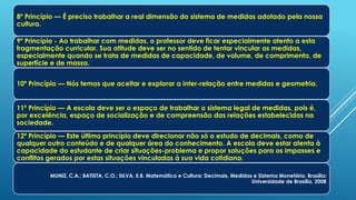 8º Princípio — É preciso trabalhar a real dimensão do sistema de medidas adotado pela nossa
cultura.
9º Princípio - Ao trabalhar com medidas, o professor deve ficar especialmente atento a esta
fragmentação curricular. Sua atitude deve ser no sentido de tentar vincular as medidas,
especialmente quando se trata de medidas de capacidade, de volume, de comprimento, de
superfície e de massa.
10º Princípio — Nós temos que aceitar e explorar a inter-relação entre medidas e geometria.
11º Princípio — A escola deve ser o espaço de trabalhar o sistema legal de medidas, pois é,
por excelência, espaço de socialização e de compreensão das relações estabelecidas na
sociedade.
12º Princípio — Este último princípio deve direcionar não só o estudo de decimais, como de
qualquer outro conteúdo e de qualquer área do conhecimento. A escola deve estar atenta à
capacidade do estudante de criar situações-problema e propor soluções para os impasses e
conflitos gerados por estas situações vinculadas à sua vida cotidiana.
MUNIZ, C.A.; BATISTA, C.O.; SILVA, E.B. Matemática e Cultura: Decimais, Medidas e Sistema Monetário. Brasília:
Universidade de Brasília, 2008.
 