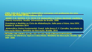 Referências Bibliográficas
PIRES, Célia M.C. Educação Matemática: conversas com professores dos anos
iniciais, São Paulo: ZÉ-Zapt Editora, 2012
.MUNIZ, C.A.; BATISTA, C.O.; SILVA, E.B. Matemática e Cultura: decimais, medidas e
sistema monetário. Brasília: Universidade de Brasília, 2008.
Grandezas e Medidas no Ciclo de Alfabetização, Salto para o Futuro, Ano XXIV,
Boletim 8, Setembro 2014
.Matemática: Ensino Fundamental, Coord. João Bosco P. F. Carvalho, Secretaria de
Educação Básica, Ministério da Educação, Brasília, 2010
PDE: Plano de Desenvolvimento da Educação: Prova Brasil: ensino fundamental:
matrizes de referência, tópicos e descritores. Ministério da Educação, Brasília, SEB,
INEP, 2008.
PRÓXIMO ENCONTRO: G1: 06 / G2: 13 / G3: 14/05 (LÍNGUA PORTUGUESA)
 
