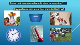 Como você aprendeu sobre este bloco de conteúdos?
Havia relação com a sua vida, eram significativas?
 