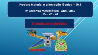 Preparo Material e orientação técnica – SME
2º Encontro Matemática –Abril/2015
15 – 22 - 23
Grandezas e Medidas
 