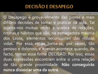 O Desapego é provavelmente das piores e mais
difíceis decisões de tomar e praticar na vida. Tal
sujeita-nos muitas vezes à quebra de relações,
rotinas e hábitos que são, na esmagadora maioria
dos casos, elementos securizantes das nossas
vidas. Por essa razão torna-se, por vezes, tão
penoso e doloroso e apenas acontece quando, de
facto, tomas essa firme DECISÃO. Por isso, essas
duas expressões encontram entre si uma relação
de tão grande proximidade. Não conseguirás
nunca dissociar uma da outra.
 