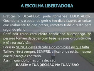 Praticar o DESAPEGO pode tornar-se LIBERTADOR.
Quando tens o poder de gerir o teu dia e fazeres as coisas
que realmente te dão prazer, remetes tudo o resto para
segundo plano.
Confundir causa com efeito condiciona o desapego. As
pessoas tomam decisões com base nas suas circunstâncias
e não na suaVisão.
Por isso NUNCA deves decidir algo com base no que falta.
Tal levar-te-á sempre, SEMPRE, a ficar onde estás, mesmo
que te pareça o contrário.
Assim, quando tomas uma decisão,
BASEIA ATUA DECISÃO NATUAVISÃO
 